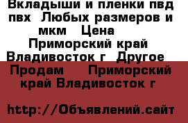 Вкладыши и пленки пвд,пвх. Любых размеров и мкм › Цена ­ 1 - Приморский край, Владивосток г. Другое » Продам   . Приморский край,Владивосток г.